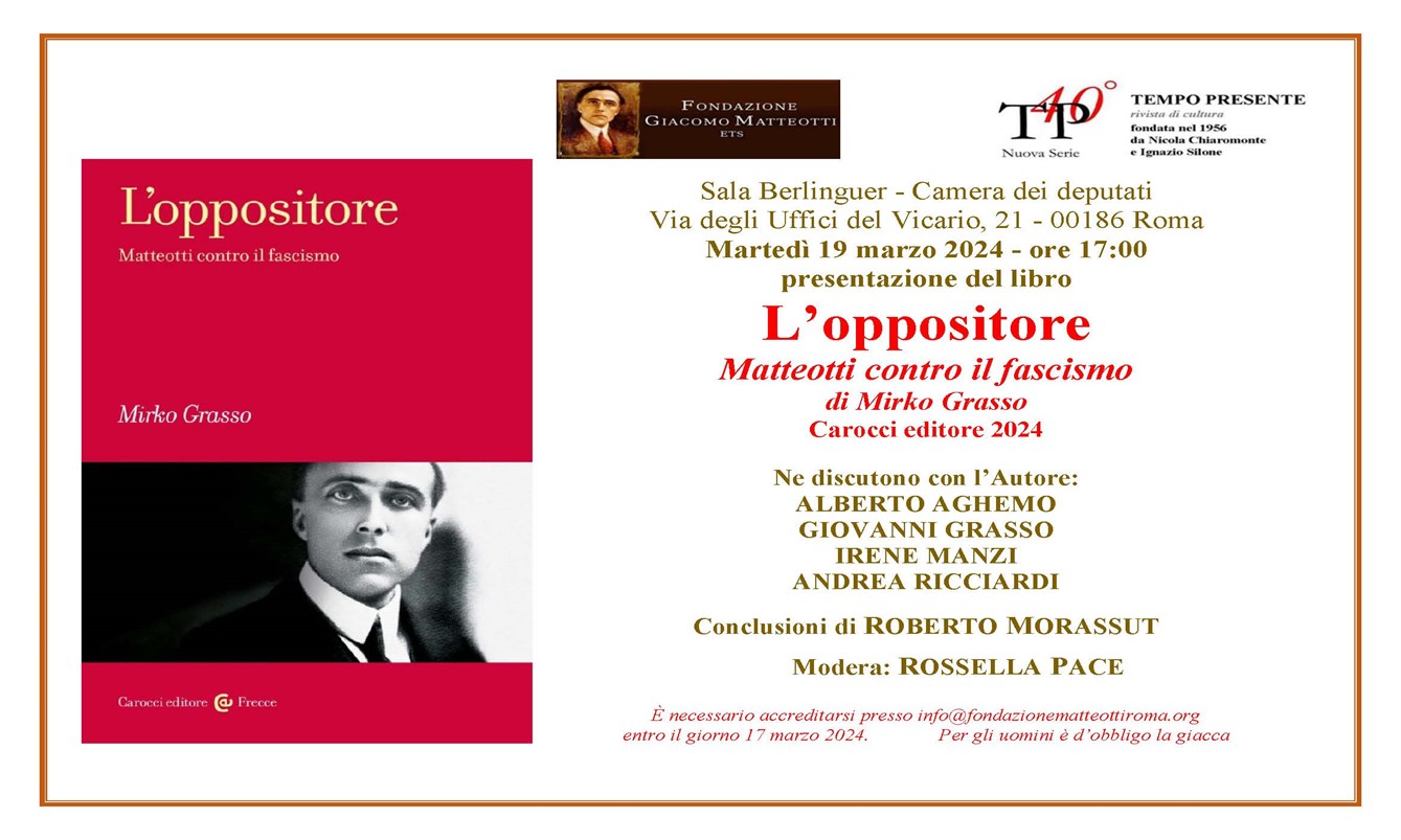 Martedì 19 marzo 2024 alle 17:00 la Fondazione Giacomo Matteotti e la rivista TEMPO PRESENTE hanno organizzato presso la Sala Berlinguer della Camera dei deputati, con ingresso da via degli Uffici del Vicario 21 in Roma, la presentazione del libro L’OPPOSITORE. MATTEOTTI CONTRO IL FASCISMO di Mirko Grasso, Carocci editore 2024