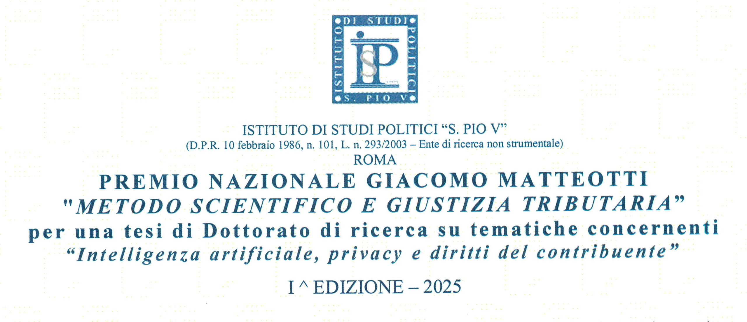 La Fondazione Giacomo Matteotti è lieta di segnalare che L’Istituto di Studi Politici “S. Pio V” ha bandito la I edizione del premio Giacomo Matteotti “Metodo scientifico e giustizia tributaria”, concorso a premi per una tesi di dottorato sul tema “INTELLIGENZA ARTIFICIALE, PRIVACY E DIRITTI DEL CONTRIBUENTE”