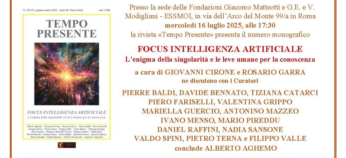 Mercoledì 16 luglio 2025 alle 17:30, nella sede delle Fondazioni Giacomo Matteotti e Modigliani – ESSMOI, in via dell’Arco del Monte 99/a in Roma, la rivista TEMPO PRESENTE ha presentato il numero monografico FOCUS INTELLIGENZA ARTIFICIALE. L’enigma della singolarità e le leve umane per la conoscenza, a cura di GIOVANNI CIRONE e ROSARIO GARRA